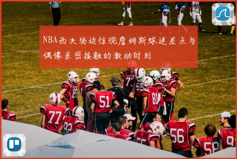 NBA西决场边惊现詹姆斯球迷差点与偶像亲密接触的激动时刻