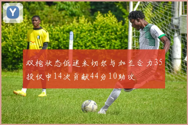双枪状态低迷米切尔与加兰合力35投仅中14次贡献44分10助攻