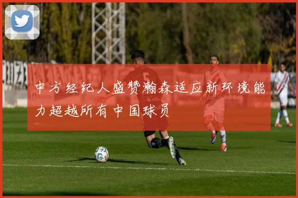 中方经纪人盛赞瀚森适应新环境能力超越所有中国球员