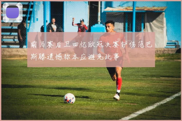 前马赛后卫回忆欧冠决赛铲伤范巴斯滕遗憾称本应避免此事