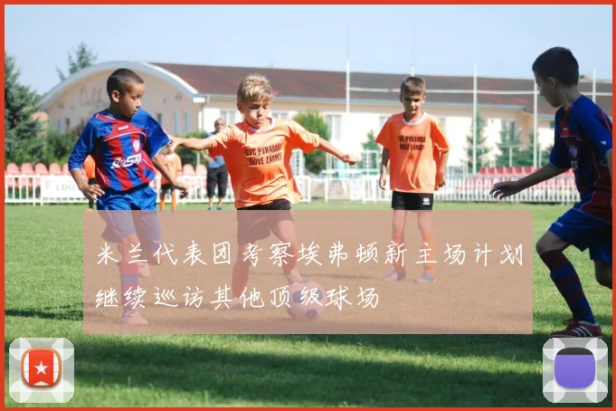 米兰代表团考察埃弗顿新主场计划继续巡访其他顶级球场