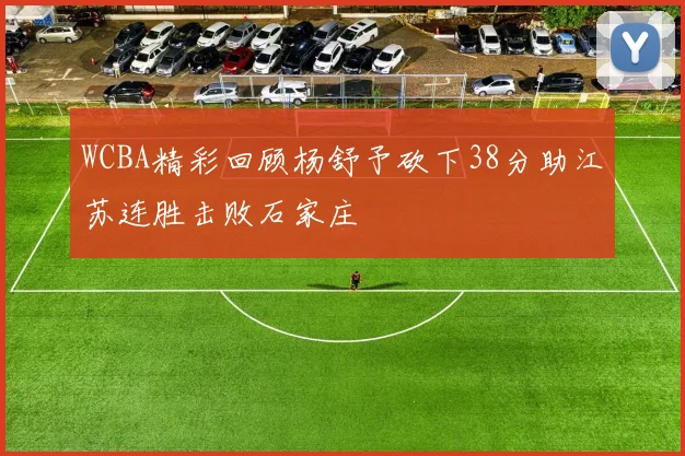 WCBA精彩回顾杨舒予砍下38分助江苏连胜击败石家庄
