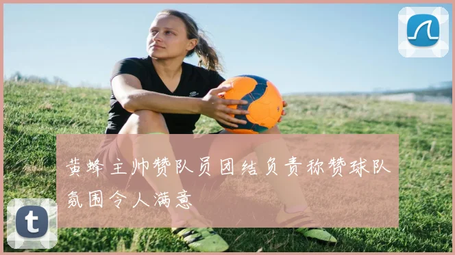 黄蜂主帅赞队员团结负责称赞球队氛围令人满意