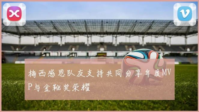 梅西感恩队友支持共同分享年度MVP与金靴奖荣耀