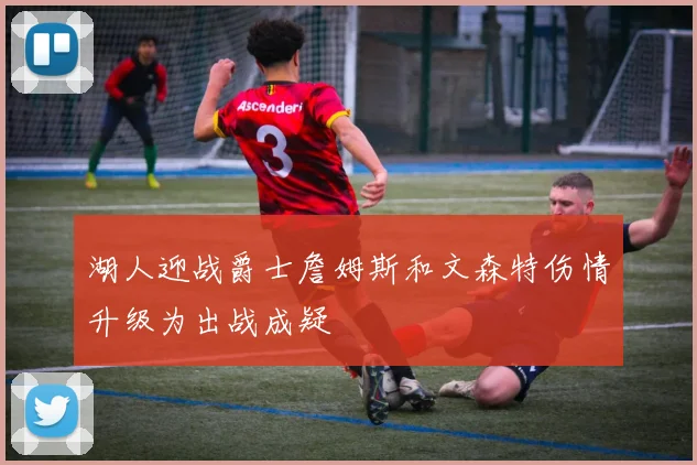 湖人迎战爵士詹姆斯和文森特伤情升级为出战成疑