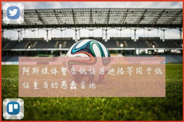 阿斯媒体警告低估吕迪格等同于低估皇马的愚蠢言论