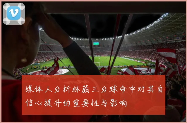 媒体人分析林葳三分球命中对其自信心提升的重要性与影响