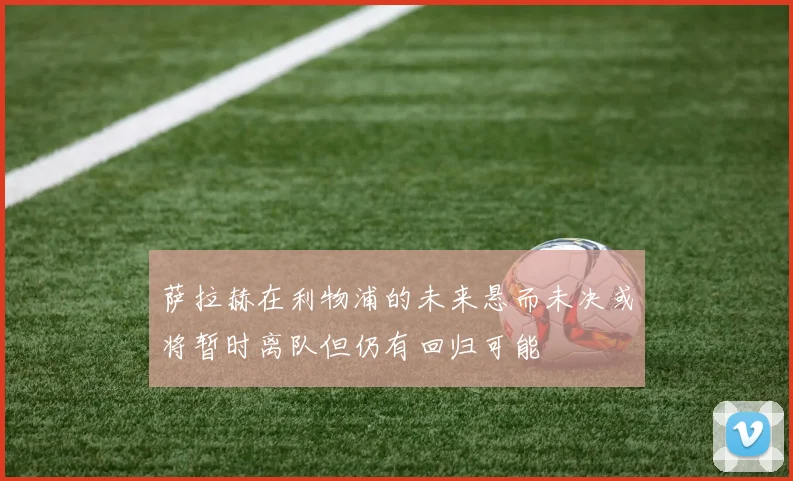 萨拉赫在利物浦的未来悬而未决或将暂时离队但仍有回归可能