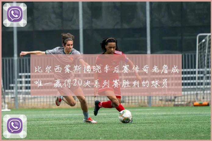 比尔西蒙斯揭晓季后赛传奇老詹成唯一赢得20次系列赛胜利的球员