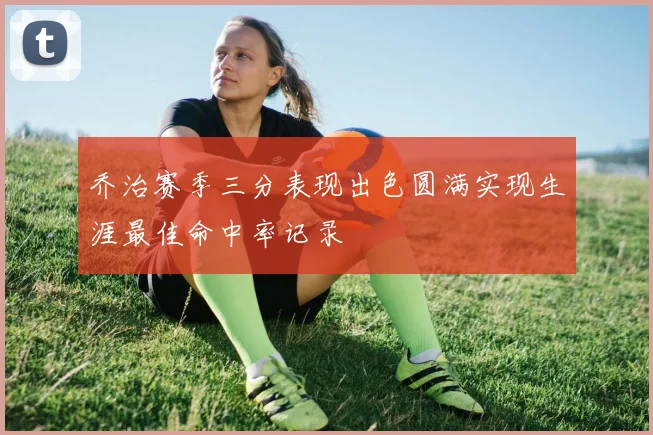 乔治赛季三分表现出色圆满实现生涯最佳命中率记录