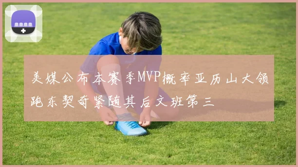 美媒公布本赛季MVP概率亚历山大领跑东契奇紧随其后文班第三