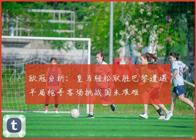 欧冠分析：皇马轻松取胜巴黎遭遇平局枪手客场挑战国米艰难