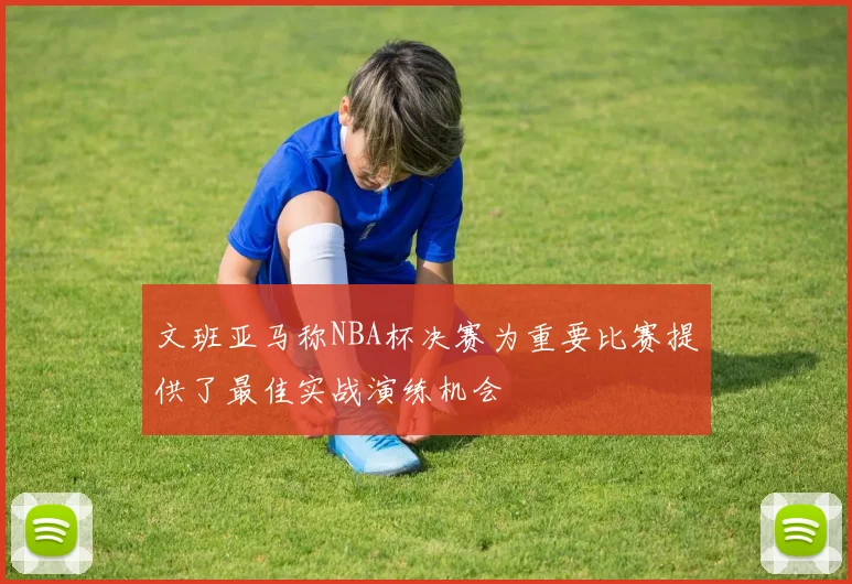 文班亚马称NBA杯决赛为重要比赛提供了最佳实战演练机会