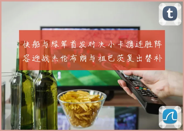 快船与绿军首发对决小卡携连胜阵容迎战杰伦布朗与祖巴茨复出替补阵容