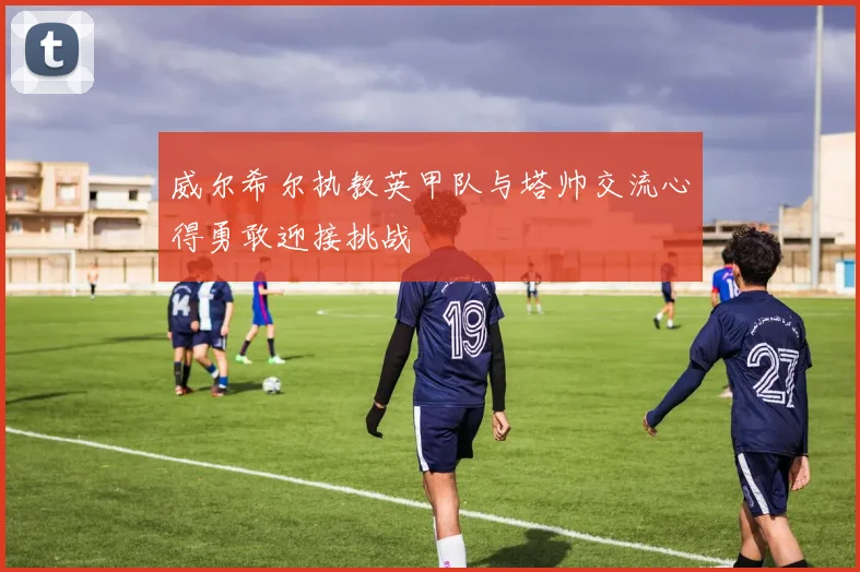 威尔希尔执教英甲队与塔帅交流心得勇敢迎接挑战
