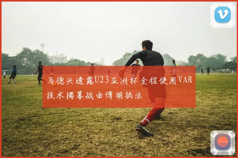 马德兴透露U23亚洲杯全程使用VAR技术揭幕战由傅明执法
