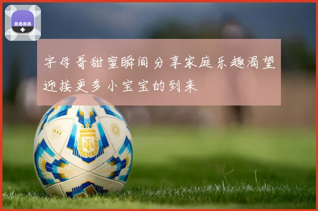 字母哥甜蜜瞬间分享家庭乐趣渴望迎接更多小宝宝的到来