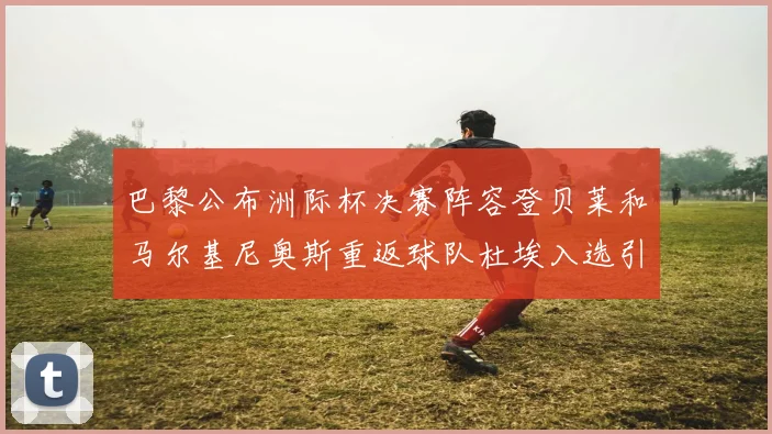 巴黎公布洲际杯决赛阵容登贝莱和马尔基尼奥斯重返球队杜埃入选引关注