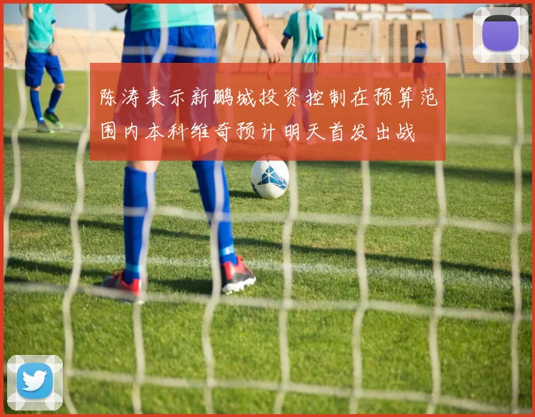 陈涛表示新鹏城投资控制在预算范围内本科维奇预计明天首发出战
