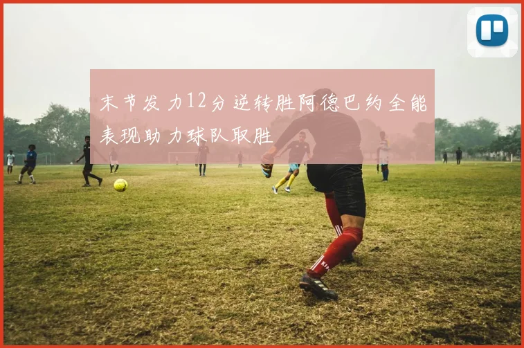 末节发力12分逆转胜阿德巴约全能表现助力球队取胜