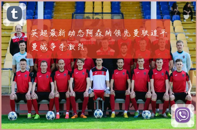 英超最新动态阿森纳领先曼联追平曼城争夺激烈