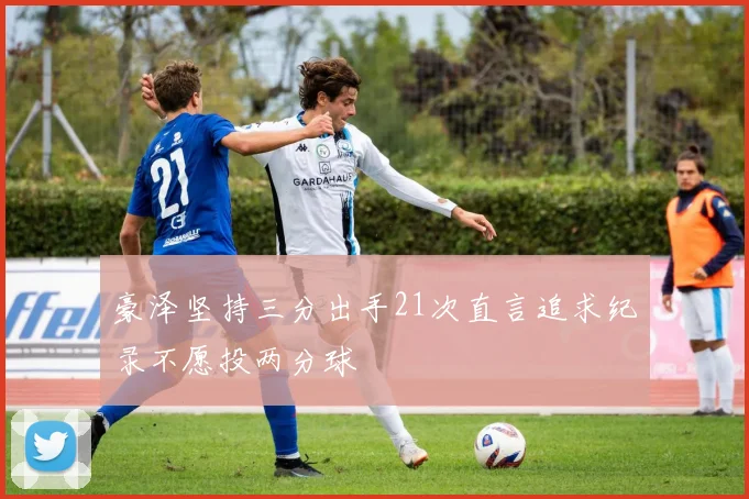豪泽坚持三分出手21次直言追求纪录不愿投两分球