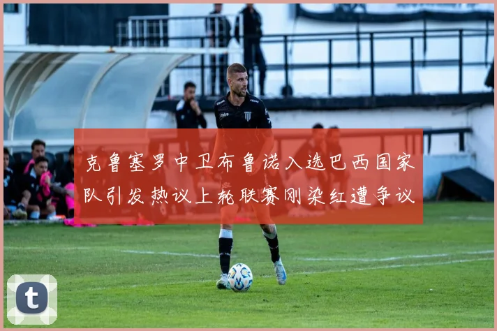 克鲁塞罗中卫布鲁诺入选巴西国家队引发热议上轮联赛刚染红遭争议