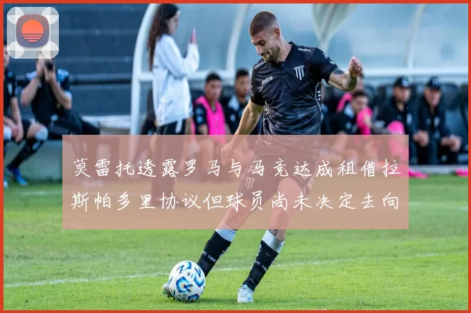 莫雷托透露罗马与马竞达成租借拉斯帕多里协议但球员尚未决定去向