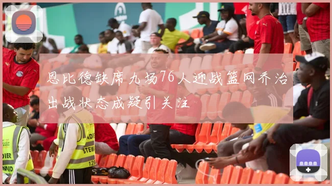 恩比德缺席九场76人迎战篮网乔治出战状态成疑引关注