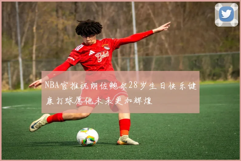 NBA官推祝朗佐鲍尔28岁生日快乐健康打球愿他未来更加辉煌