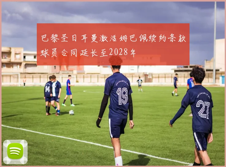 巴黎圣日耳曼激活姆巴佩续约条款球员合同延长至2028年