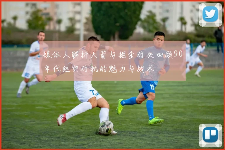 媒体人解析火箭与掘金对决回顾90年代经典对抗的魅力与战术