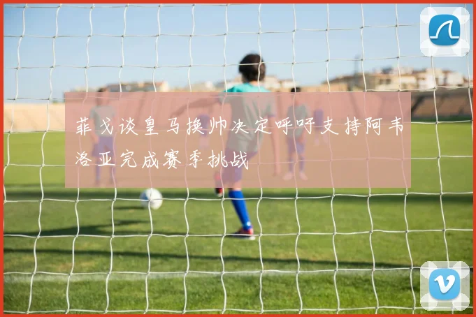 菲戈谈皇马换帅决定呼吁支持阿韦洛亚完成赛季挑战