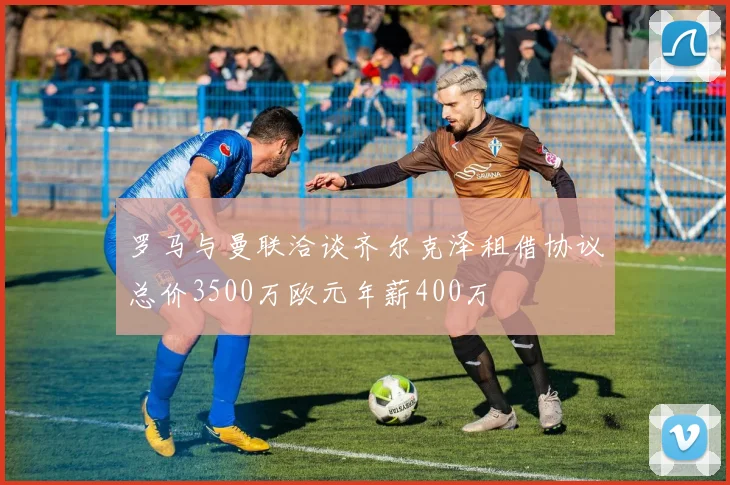 罗马与曼联洽谈齐尔克泽租借协议总价3500万欧元年薪400万