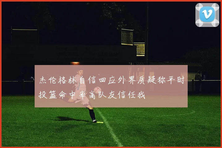 杰伦格林自信回应外界质疑称平时投篮命中率高队友信任我