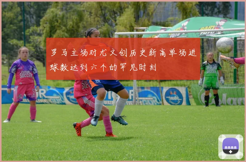罗马主场对尤文创历史新高单场进球数达到六个的罕见时刻