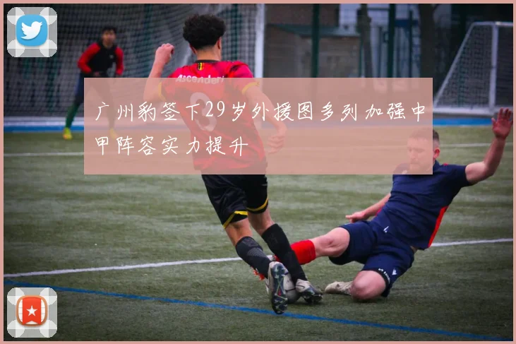 广州豹签下29岁外援图多列加强中甲阵容实力提升