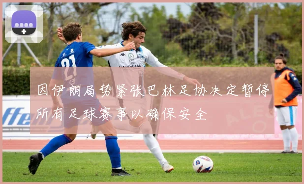 因伊朗局势紧张巴林足协决定暂停所有足球赛事以确保安全