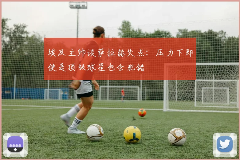 埃及主帅谈萨拉赫失点：压力下即使是顶级球星也会犯错