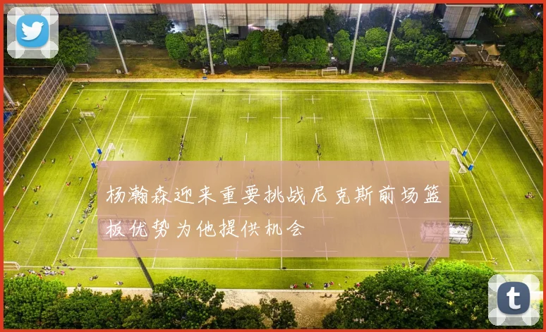 杨瀚森迎来重要挑战尼克斯前场篮板优势为他提供机会