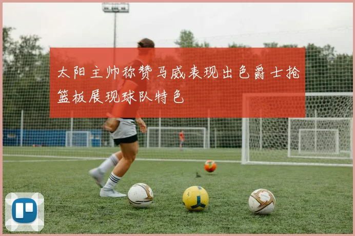 太阳主帅称赞马威表现出色爵士抢篮板展现球队特色